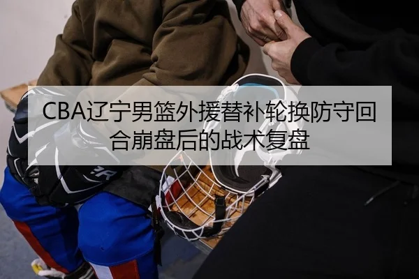 CBA辽宁男篮外援替补轮换防守回合崩盘后的战术复盘