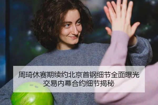 周琦休赛期续约北京首钢细节全面曝光 交易内幕合约细节揭秘（PG）